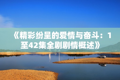 《精彩纷呈的爱情与奋斗：1至42集全剧剧情概述》