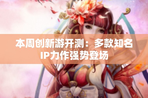 本周创新游开测：多款知名IP力作强势登场