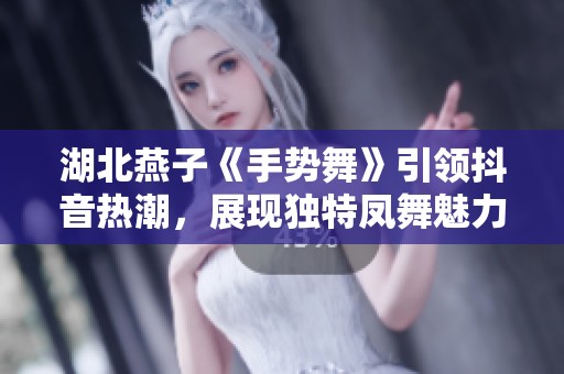 湖北燕子《手势舞》引领抖音热潮，展现独特凤舞魅力