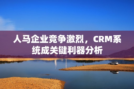 人马企业竞争激烈，CRM系统成关键利器分析