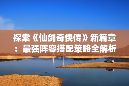 探索《仙剑奇侠传》新篇章：最强阵容搭配策略全解析