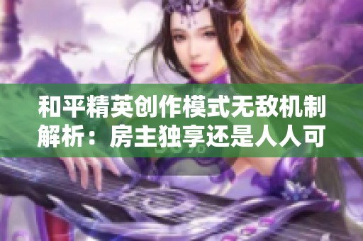 和平精英创作模式无敌机制解析：房主独享还是人人可得