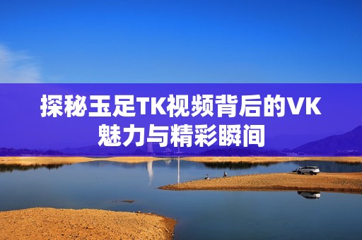 探秘玉足TK视频背后的VK魅力与精彩瞬间