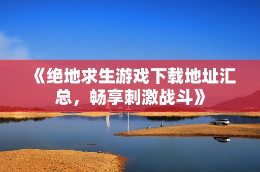 《绝地求生游戏下载地址汇总，畅享刺激战斗》