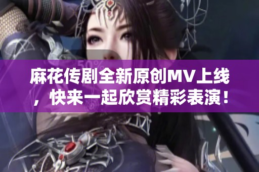 麻花传剧全新原创MV上线，快来一起欣赏精彩表演！