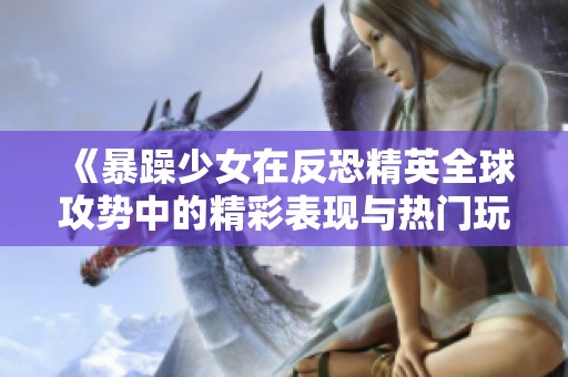 《暴躁少女在反恐精英全球攻势中的精彩表现与热门玩法》