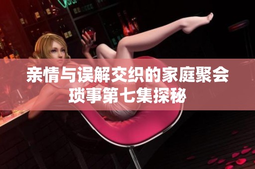 亲情与误解交织的家庭聚会琐事第七集探秘