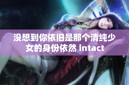 没想到你依旧是那个清纯少女的身份依然 intact