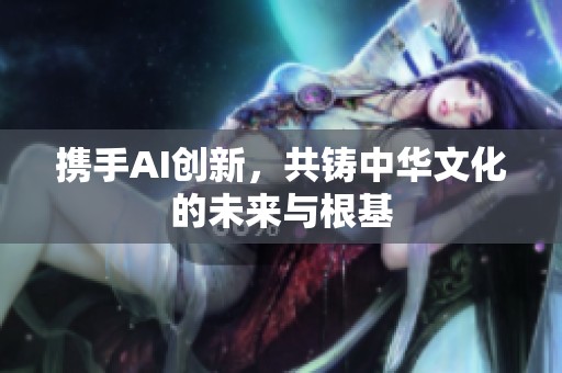 携手AI创新，共铸中华文化的未来与根基