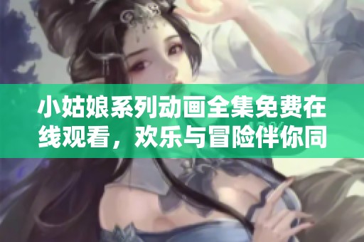 小姑娘系列动画全集免费在线观看，欢乐与冒险伴你同行