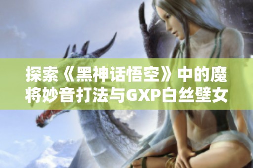 探索《黑神话悟空》中的魔将妙音打法与GXP白丝壁女的巧妙运用