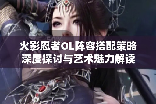 火影忍者OL阵容搭配策略深度探讨与艺术魅力解读