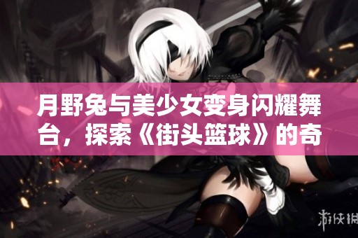 月野兔与美少女变身闪耀舞台，探索《街头篮球》的奇妙世界