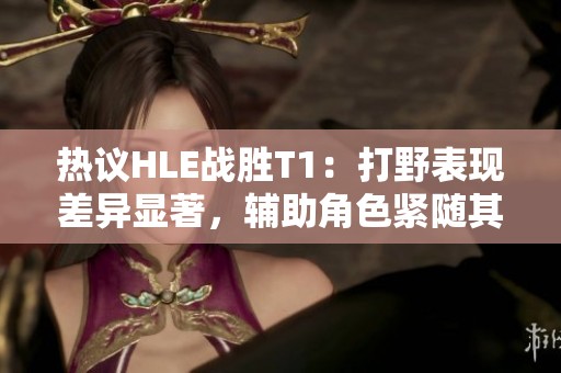 热议HLE战胜T1：打野表现差异显著，辅助角色紧随其后