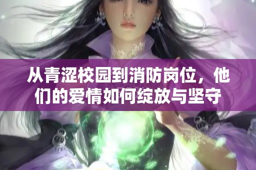 从青涩校园到消防岗位，他们的爱情如何绽放与坚守