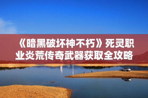 《暗黑破坏神不朽》死灵职业炎荒传奇武器获取全攻略解析