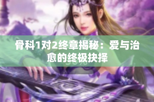 骨科1对2终章揭秘：爱与治愈的终极抉择