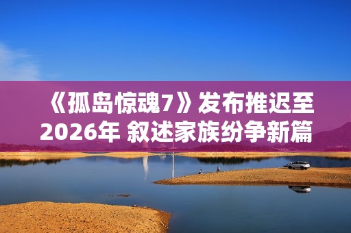 《孤岛惊魂7》发布推迟至2026年 叙述家族纷争新篇章