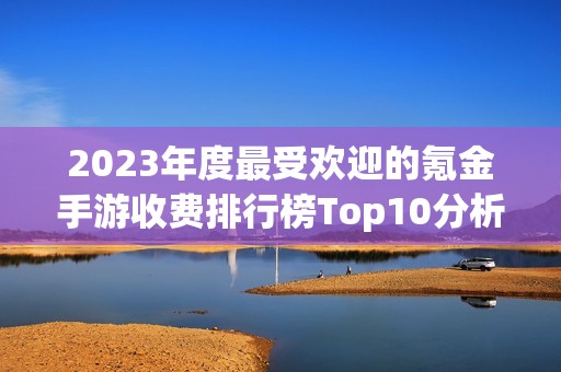 2023年度最受欢迎的氪金手游收费排行榜Top10分析与推荐